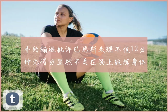 乔约翰逊批评巴恩斯表现不佳12分钟无得分显然不是在场上锻炼身体