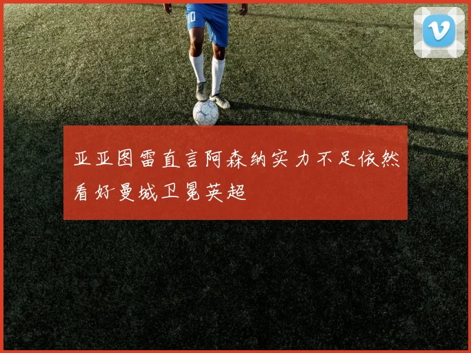 亚亚图雷直言阿森纳实力不足依然看好曼城卫冕英超
