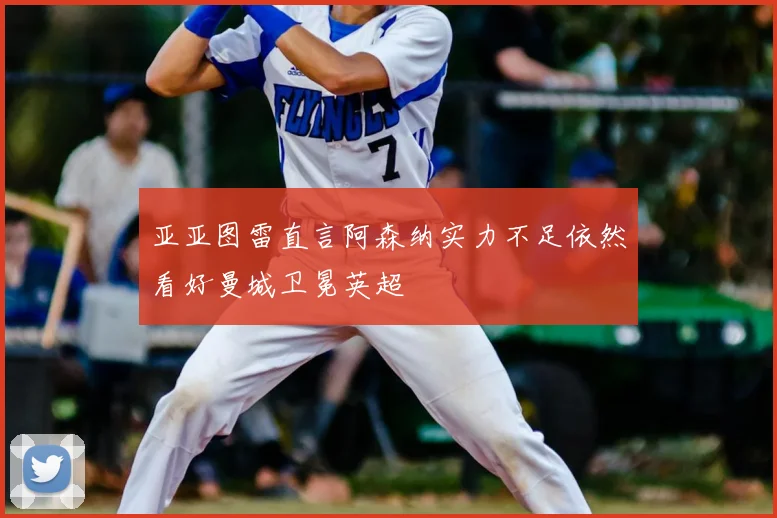 亚亚图雷直言阿森纳实力不足依然看好曼城卫冕英超