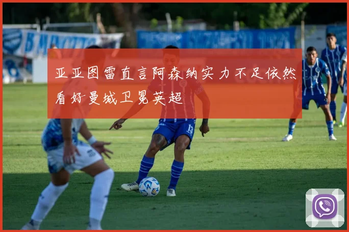 亚亚图雷直言阿森纳实力不足依然看好曼城卫冕英超