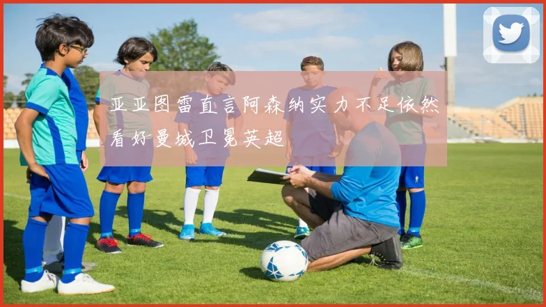亚亚图雷直言阿森纳实力不足依然看好曼城卫冕英超