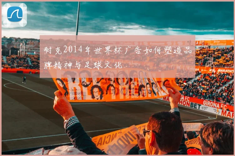 耐克2014年世界杯广告如何塑造品牌精神与足球文化