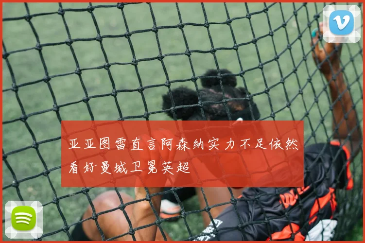 亚亚图雷直言阿森纳实力不足依然看好曼城卫冕英超