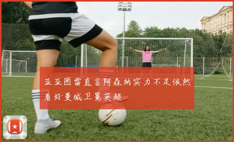 亚亚图雷直言阿森纳实力不足依然看好曼城卫冕英超