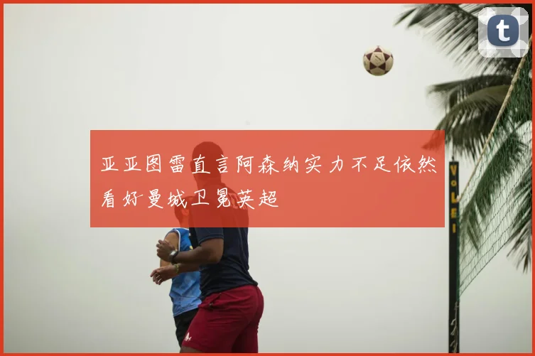 亚亚图雷直言阿森纳实力不足依然看好曼城卫冕英超