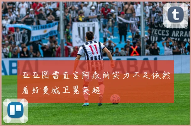 亚亚图雷直言阿森纳实力不足依然看好曼城卫冕英超