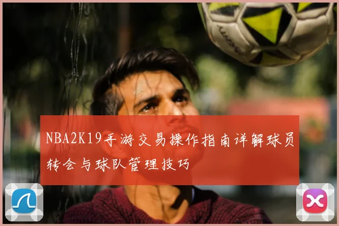 NBA2K19手游交易操作指南详解球员转会与球队管理技巧