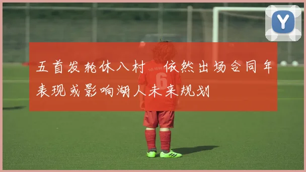五首发轮休八村塁依然出场合同年表现或影响湖人未来规划