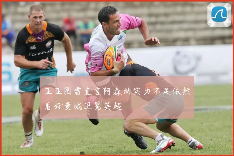 亚亚图雷直言阿森纳实力不足依然看好曼城卫冕英超