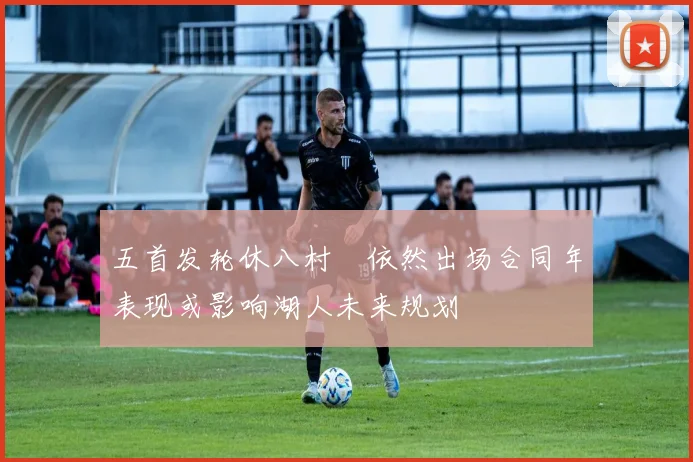 五首发轮休八村塁依然出场合同年表现或影响湖人未来规划