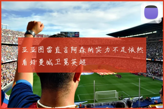 亚亚图雷直言阿森纳实力不足依然看好曼城卫冕英超