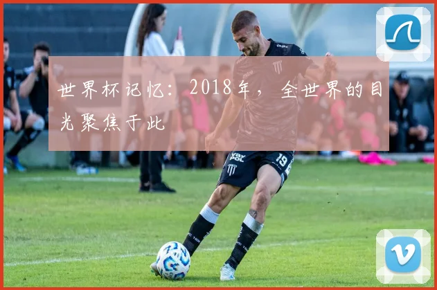 世界杯记忆：2018年，全世界的目光聚焦于此