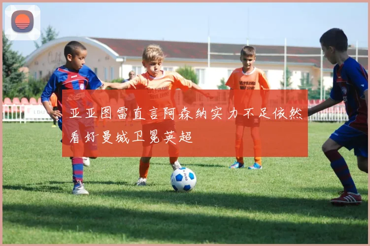 亚亚图雷直言阿森纳实力不足依然看好曼城卫冕英超