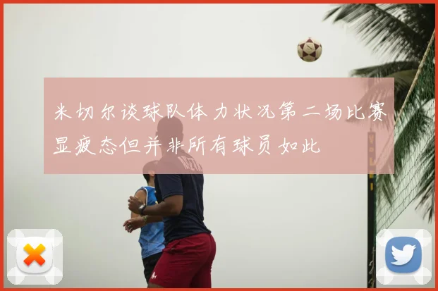 米切尔谈球队体力状况第二场比赛显疲态但并非所有球员如此