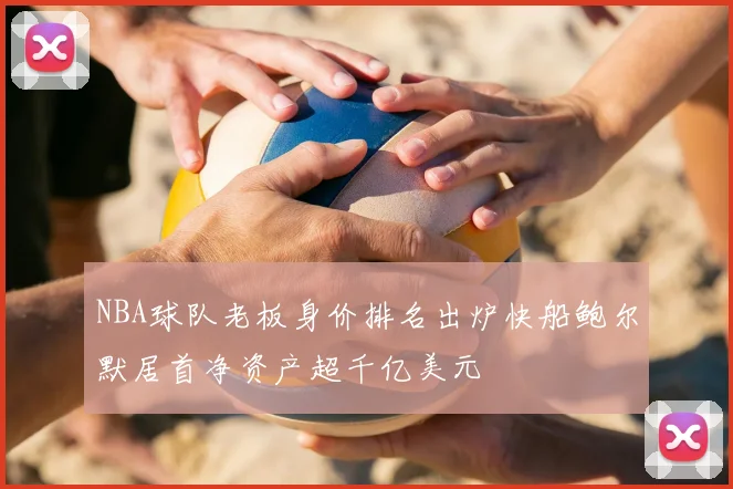NBA球队老板身价排名出炉快船鲍尔默居首净资产超千亿美元
