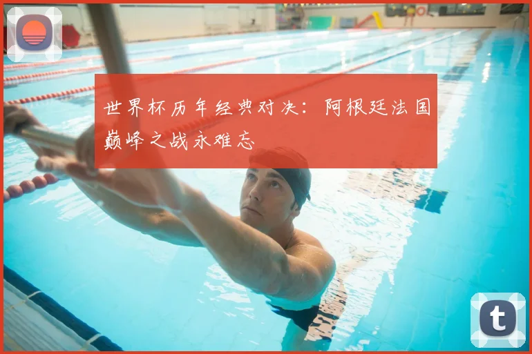 世界杯历年经典对决：阿根廷法国巅峰之战永难忘