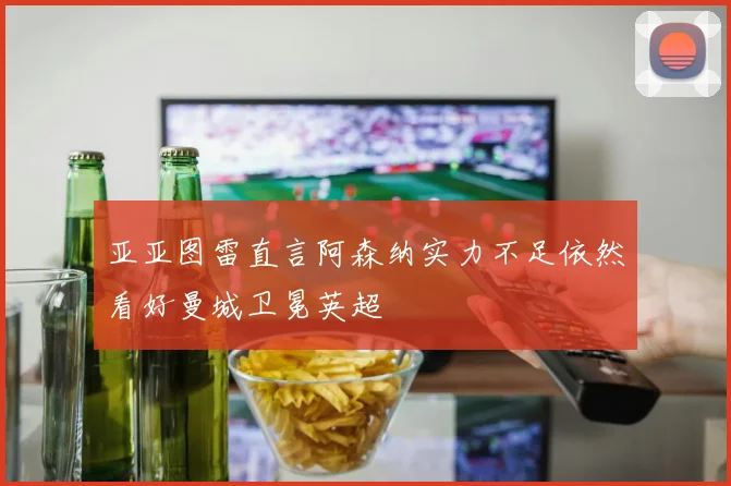亚亚图雷直言阿森纳实力不足依然看好曼城卫冕英超
