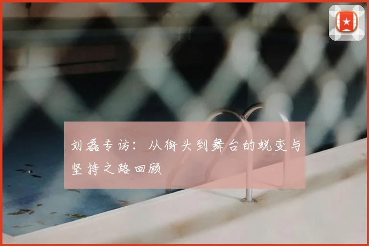 刘磊专访:从街头到舞台的蜕变与坚持之路回顾