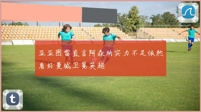 亚亚图雷直言阿森纳实力不足依然看好曼城卫冕英超