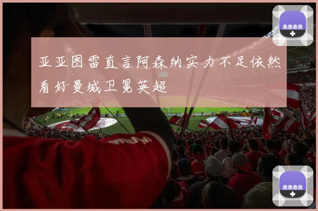 亚亚图雷直言阿森纳实力不足依然看好曼城卫冕英超