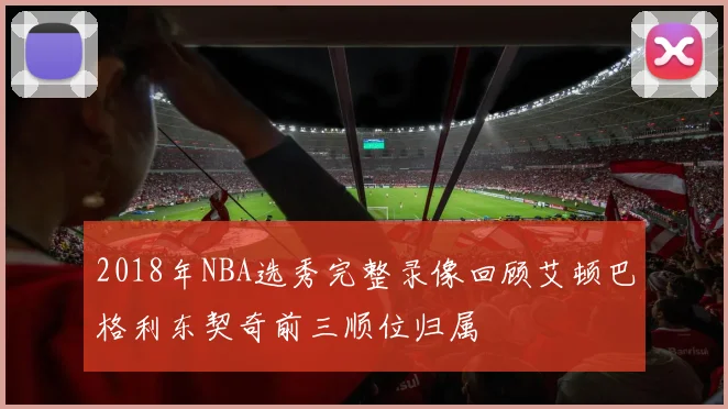 2018年NBA选秀完整录像回顾艾顿巴格利东契奇前三顺位归属