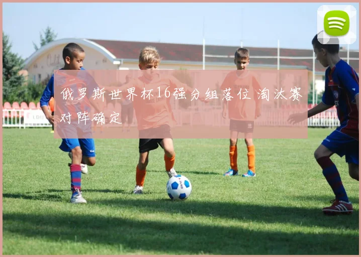 俄罗斯世界杯16强分组落位 淘汰赛对阵确定