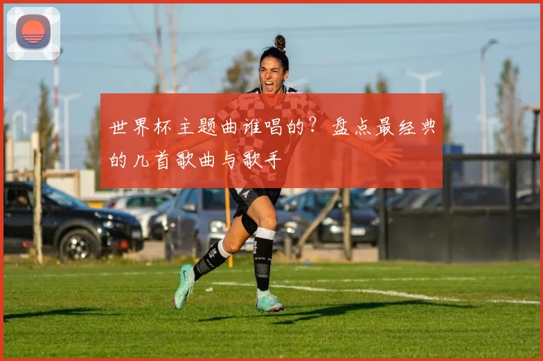 世界杯主题曲谁唱的？盘点最经典的几首歌曲与歌手