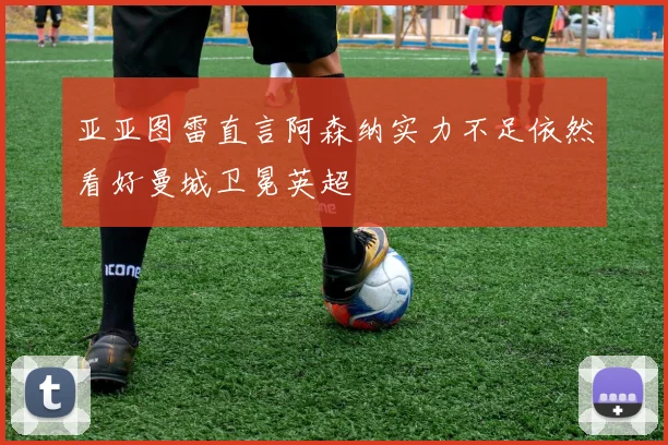 亚亚图雷直言阿森纳实力不足依然看好曼城卫冕英超