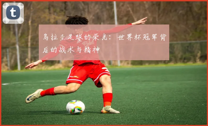 乌拉圭足球的荣光：世界杯冠军背后的战术与精神