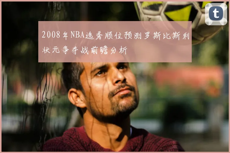 2008年NBA选秀顺位预测罗斯比斯利状元争夺战前瞻分析
