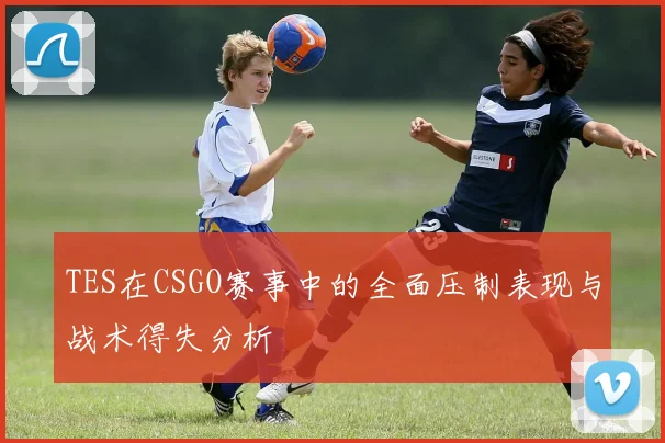TES在CSGO赛事中的全面压制表现与战术得失分析