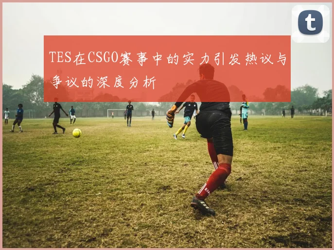 TES在CSGO赛事中的实力引发热议与争议的深度分析