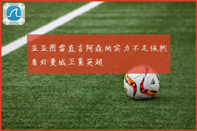 亚亚图雷直言阿森纳实力不足依然看好曼城卫冕英超