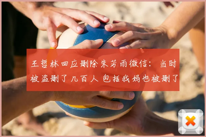 王哲林回应删除朱芳雨微信：当时被盗删了几百人 包括我妈也被删了