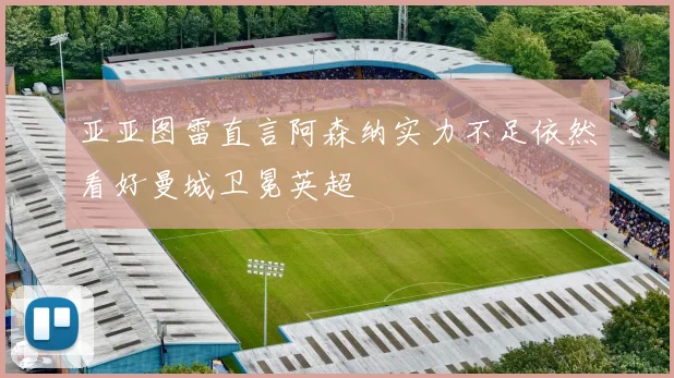 亚亚图雷直言阿森纳实力不足依然看好曼城卫冕英超