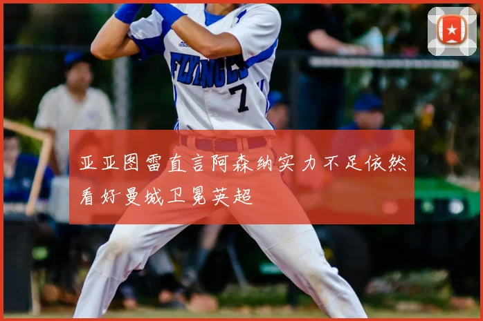 亚亚图雷直言阿森纳实力不足依然看好曼城卫冕英超