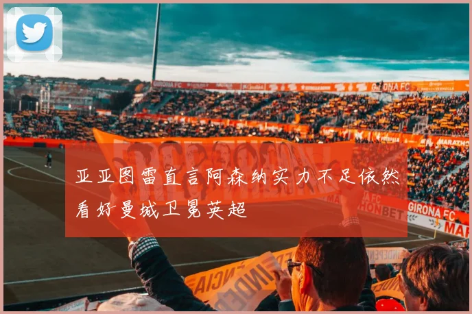 亚亚图雷直言阿森纳实力不足依然看好曼城卫冕英超