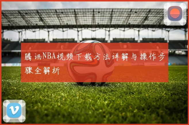 腾讯NBA视频下载方法详解与操作步骤全解析