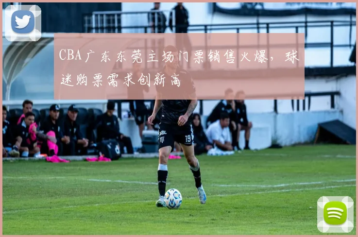 CBA广东东莞主场门票销售火爆，球迷购票需求创新高