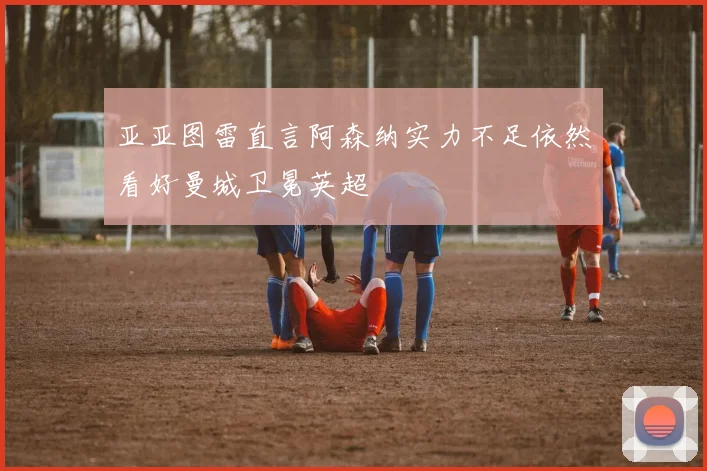 亚亚图雷直言阿森纳实力不足依然看好曼城卫冕英超