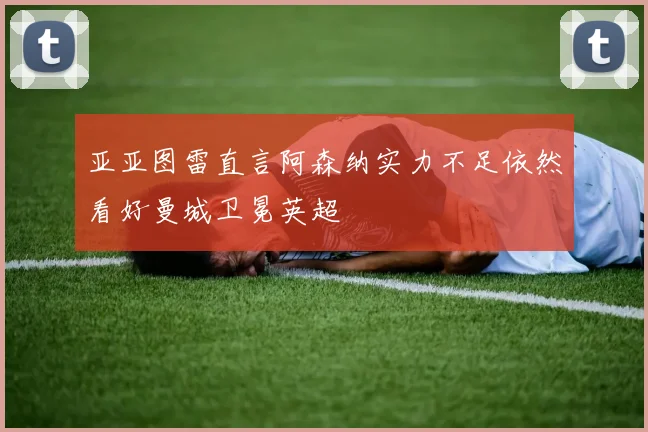 亚亚图雷直言阿森纳实力不足依然看好曼城卫冕英超