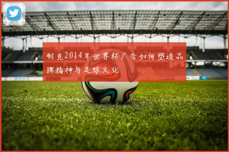 耐克2014年世界杯广告如何塑造品牌精神与足球文化