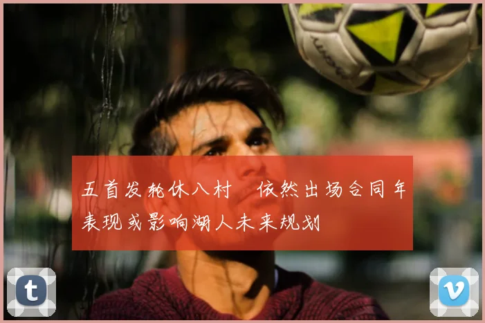 五首发轮休八村塁依然出场合同年表现或影响湖人未来规划