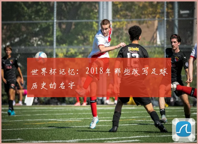 世界杯记忆：2018年那些改写足球历史的名字