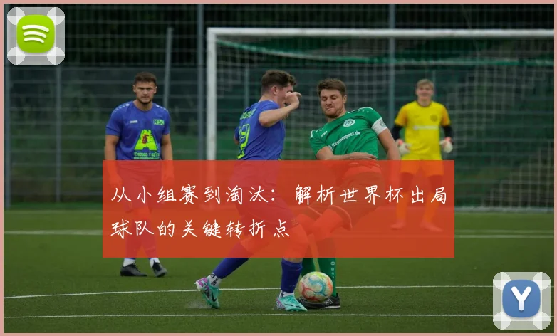 从小组赛到淘汰：解析世界杯出局球队的关键转折点