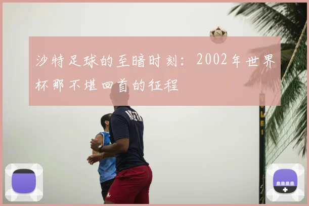 沙特足球的至暗时刻：2002年世界杯那不堪回首的征程
