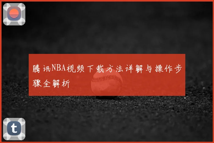 腾讯NBA视频下载方法详解与操作步骤全解析