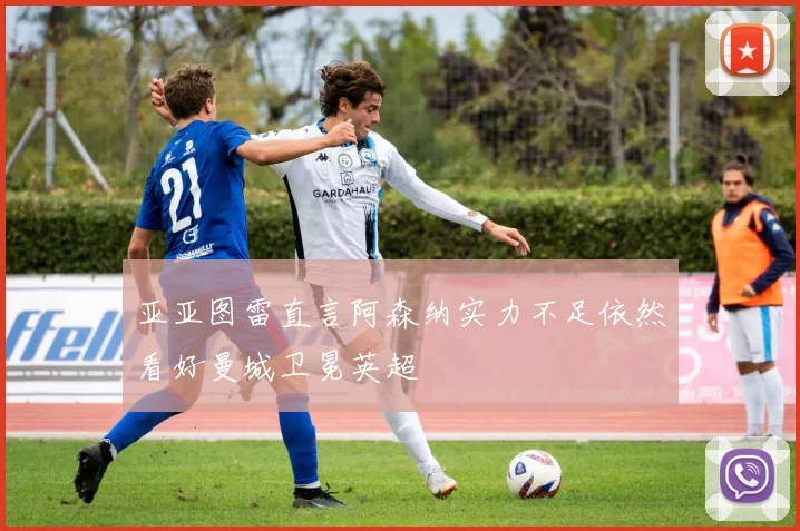 亚亚图雷直言阿森纳实力不足依然看好曼城卫冕英超