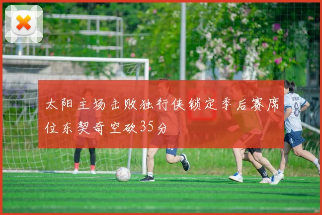 太阳主场击败独行侠锁定季后赛席位东契奇空砍35分