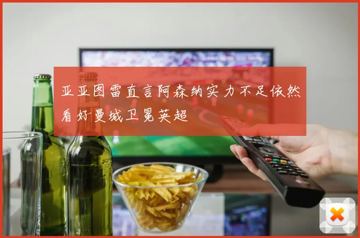 亚亚图雷直言阿森纳实力不足依然看好曼城卫冕英超